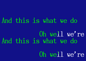 And this is what we do

Oh well weire
And this is what we do

Oh well we,re