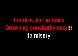 l'm drownin' in tears

Drowning constantly nearer
to misery