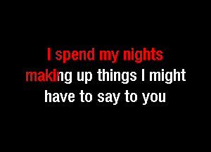 I spend my nights

making up things I might
have to say to you