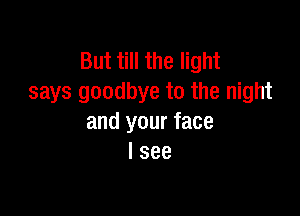 But till the light
says goodbye to the night

and your face
I see