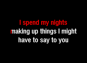 I spend my nights

making up things I might
have to say to you