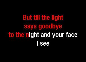 But till the light
says goodbye

to the night and your face
I see