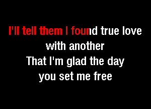 I'll tell them I found true love
with another

That I'm glad the day
you set me free