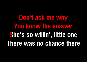 Don't ask me why
You know the answer

She's so willin', little one
There was no chance there