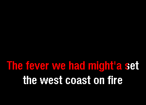 The fever we had might'a set
the west coast on fire