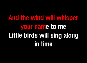 And the wind will whisper
your name to me

Little birds will sing along
in time