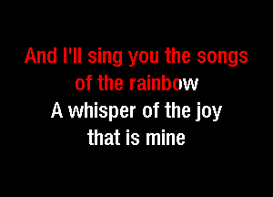 And I'll sing you the songs
of the rainbow

A whisper of the joy
that is mine