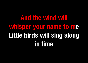 And the wind will
whisper your name to me

Little birds will sing along
in time
