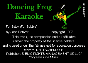 Dancing Frog 4
Karaoke

For Baby (For Bobbie)

by John Denver copyright 1997

This track, it's composition and all affiliates
remain the property of the license holders
and is used under the fair use act for education purposes

WriterSi DEUTSCHENDORF
Publisheri (Q BMG RIGHTS MANAGEMENT US LLCI
Chrysalis One Music

AlOZJAOIVO