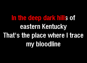 In the deep dark hills of
eastern Kentucky

That's the place where l trace
my bloodline