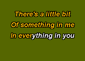 There's a little bit
Of something in me

In everything in you