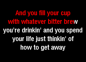 And you fill your cup
with whatever bitter brew
you're drinkin' and you spend
your life just thinkin' of
how to get away