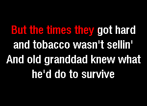 But the times they got hard
and tobacco wasn't sellin'
And old granddad knew what
he'd do to survive