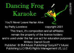 Dancing Frog 4
Karaoke

You'll Never Leave Harlan Alive

AlOZJAOISO

by Patty Loveless copyright 2001

This track, it's composition and all affiliates
remain the property of the license holders
and is used under the fair use act for education purposes

WriterSi Darrell Scott
Publisheri (Q EMI Music Publishing! SonyfATV Music
Publishing LLC! BMG Rights Management US, LLC