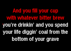 And you fill your cup
with whatever bitter brew
you're drinkin' and you spend
your life diggin' coal from the
bottom of your grave