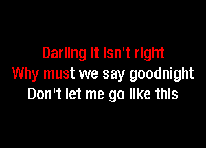 Darling it isn't right

Why must we say goodnight
Don't let me go like this