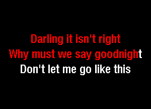 Darling it isn't right

Why must we say goodnight
Don't let me go like this