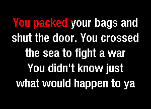 You packed your bags and
shut the door. You crossed
the sea to fight a war
You didn't know just
what would happen to ya