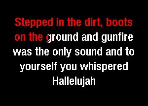 Stepped in the dirt, boots
on the ground and gunfire
was the only sound and to
yourself you whispered
Hallelujah