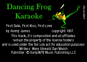 Dancing Frog 4
Karaoke

First DateI First KissI First Love

by Sonny James copyright 1957

This tIack. it's composition and all affiliates
remain the property of the license holders
and is used under the fair use act for education purposes

Writer51 Mary Stm'thr Dan Welch
Publisheri Q) SonyIATU Music Publishing LLC

lIGZKIIKSZ