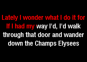 Lately I wonder what I do it for
If I had my way I'd, I'd walk
through that door and wander
down the Champs Elysees