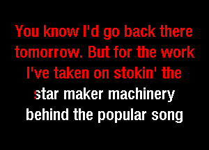 You know I'd go back there
tomorrow. But for the work
I've taken on stokin' the
star maker machinery
behind the popular song