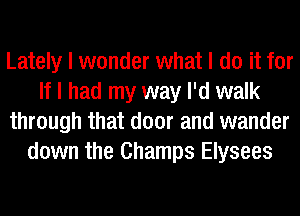 Lately I wonder what I do it for
If I had my way I'd walk
through that door and wander
down the Champs Elysees