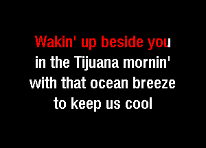 Wakin' up beside you
in the Tijuana mornin'

with that ocean breeze
to keep us cool