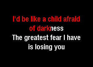 I'd be like a child afraid
of darkness

The greatest fear I have
is losing you