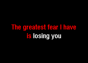 The greatest fear I have

is losing you