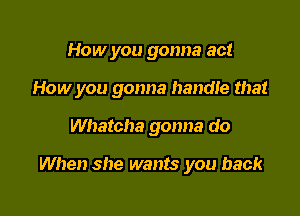 How you gonna act

How you gonna handle that

Whatcha gonna do

When she wants you back