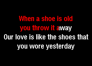 When a shoe is old
you throw it away

Our love is like the shoes that
you wore yesterday