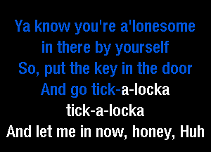 Ya know you're a'lonesome
in there by yourself
So, put the key in the door
And go tick-a-locka
tick-a-locka
And let me in now, honey, Huh