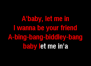 A'baby, let me in
I wanna be your friend

A-bing-bang-biddley-bang
baby let me in'a