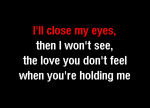 I'll close my eyes,
then I won't see,

the love you don't feel
when you're holding me