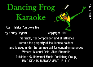 Dancing Frog 4
Karaoke

I Can't Make You Love Me

by Kenny Rogers copyright 1999

This tmck, it's composition and all afhliates
remain the property of the license holders
and is used under the fair use act for education purposes
Wh'terSi Michael Reid, Nlen Shamblin

Publisheri (a Universal Music Publishing Group,
BMG RIGHTS t-W'tAGEt-tEMT US, LLC

lIGZRWPI