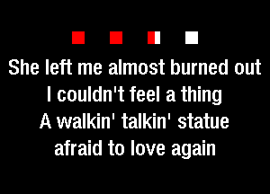 EIEIEIEI

She left me almost burned out
I couldn't feel a thing
A walkin' talkin' statue
afraid to love again