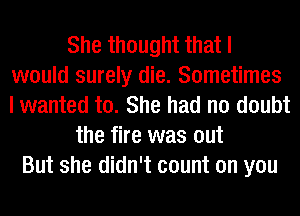 She thought that I
would surely die. Sometimes
I wanted to. She had no doubt

the fire was out
But she didn't count on you
