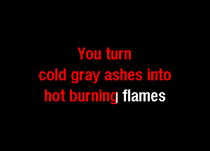 You turn

cold gray ashes into
hot burning flames