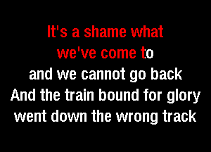 It's a shame what
we've come to
and we cannot go back
And the train bound for glory
went down the wrong track