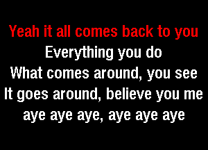 Yeah it all comes back to you
Everything you do
What comes around, you see
It goes around, believe you me
aye aye aye, aye aye aye