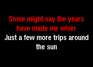 Some might say the years
have made me wiser

Just a few more trips around
the sun