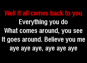 Well it all comes back to you
Everything you do
What comes around, you see
It goes around. Believe you me
aye aye aye, aye aye aye