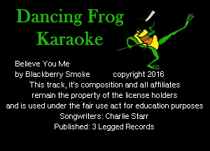 Dancing Frog 4
Karaoke

Believe You Me
by Blac kberry Smo ke copyright 2018
This track, it's composition and all affiliates
remain the property of the license holders
and is used under the fair use act for education purposes
SongwriterSi Charlie Starr
Publishedi 3 Legged Records