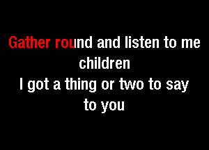 Gather round and listen to me
children

I got a thing or two to say
to you