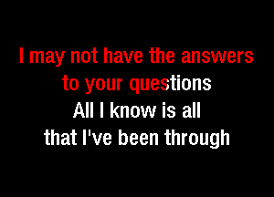 I may not have the answers
to your questions

All I know is all
that I've been through