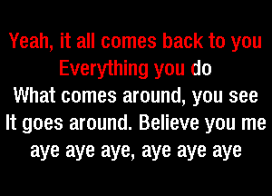 Yeah, it all comes back to you
Everything you do
What comes around, you see
It goes around. Believe you me
aye aye aye, aye aye aye