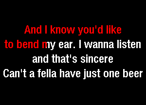 And I know you'd like
to bend my ear. I wanna listen
and that's sincere
Can't a fella have just one beer