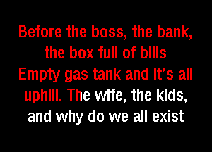 Before the boss, the bank,
the box full of bills
Empty gas tank and We all
uphill. The wife, the kids,
and why do we all exist