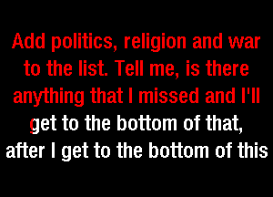 Add politics, religion and war
to the list. Tell me, is there
anything that I missed and I'll
get to the bottom of that,
after I get to the bottom of this